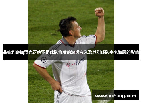 菲奥利奇加盟克罗地亚足球队背后的深远意义及其对球队未来发展的影响